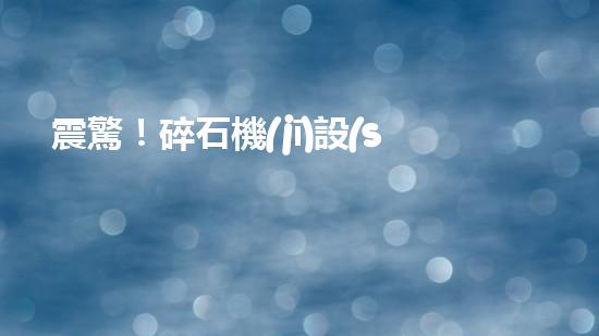 震驚！碎石機(jī)設(shè)備，你確實(shí)了解嗎？